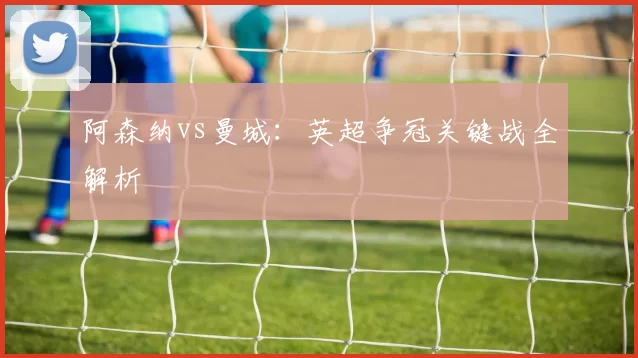 阿森纳vs曼城：英超争冠关键战全解析