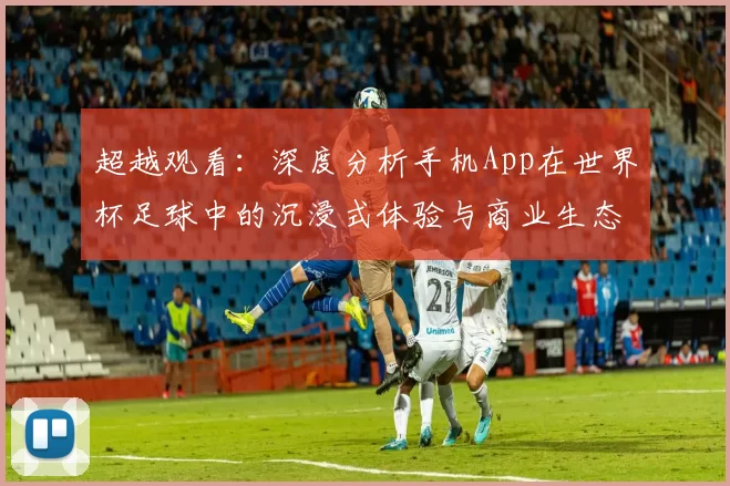 超越观看:深度分析手机App在世界杯足球中的沉浸式体验与商业生态