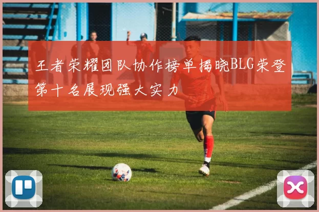 王者荣耀团队协作榜单揭晓BLG荣登第十名展现强大实力