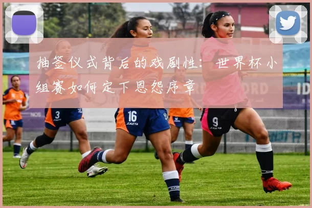 抽签仪式背后的戏剧性：世界杯小组赛如何定下恩怨序章