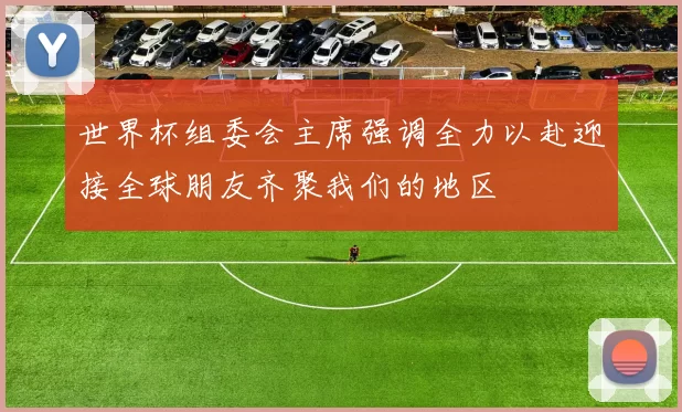 世界杯组委会主席强调全力以赴迎接全球朋友齐聚我们的地区