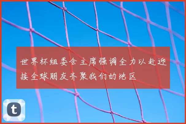 世界杯组委会主席强调全力以赴迎接全球朋友齐聚我们的地区