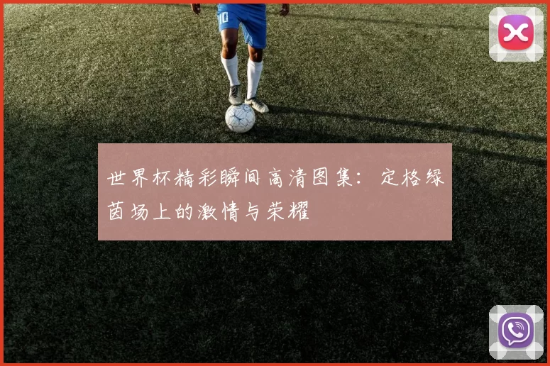 世界杯精彩瞬间高清图集：定格绿茵场上的激情与荣耀
