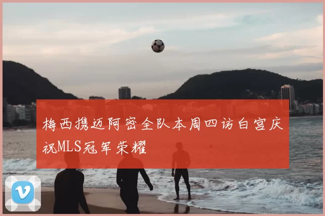 梅西携迈阿密全队本周四访白宫庆祝MLS冠军荣耀
