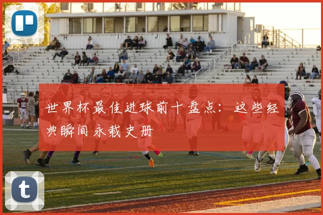 世界杯最佳进球前十盘点：这些经典瞬间永载史册