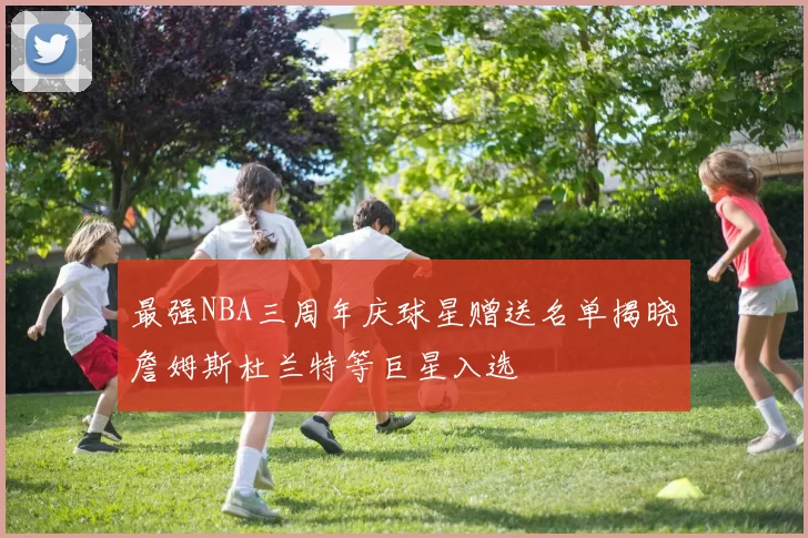 最强NBA三周年庆球星赠送名单揭晓詹姆斯杜兰特等巨星入选