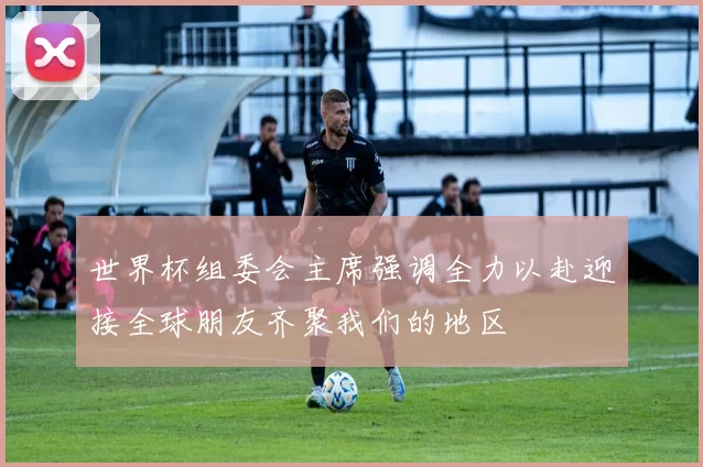 世界杯组委会主席强调全力以赴迎接全球朋友齐聚我们的地区