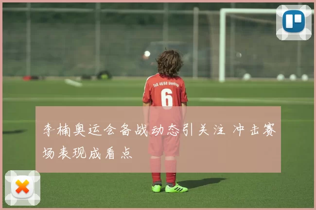 李楠奥运会备战动态引关注 冲击赛场表现成看点