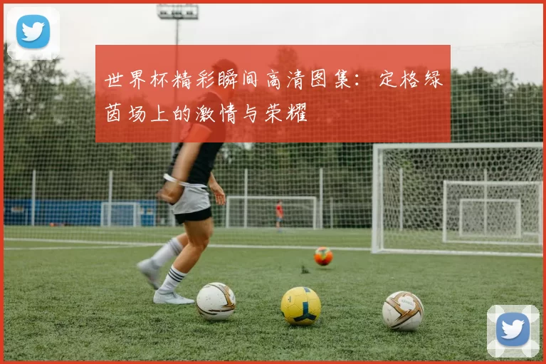 世界杯精彩瞬间高清图集：定格绿茵场上的激情与荣耀