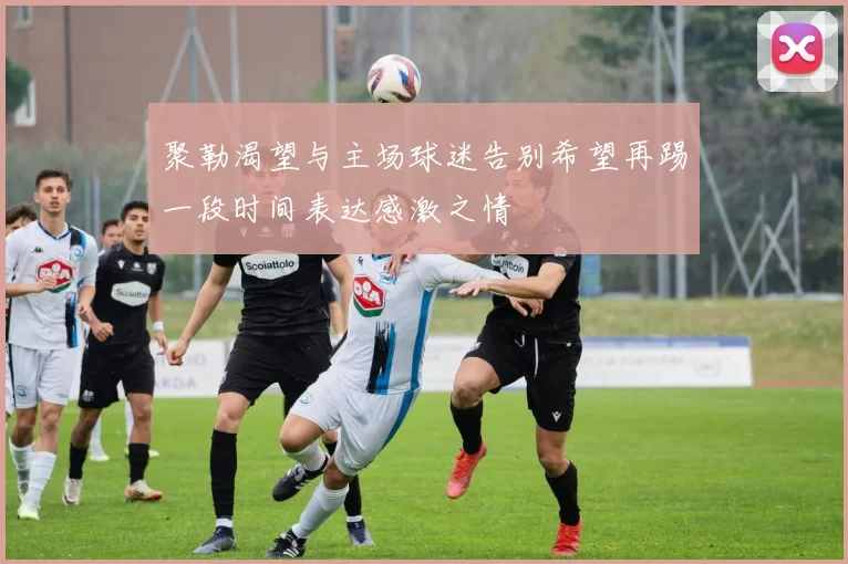 聚勒渴望与主场球迷告别希望再踢一段时间表达感激之情