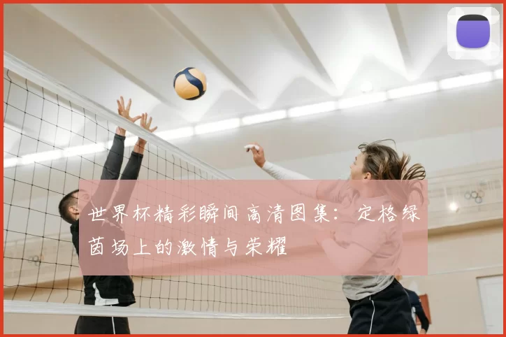 世界杯精彩瞬间高清图集：定格绿茵场上的激情与荣耀