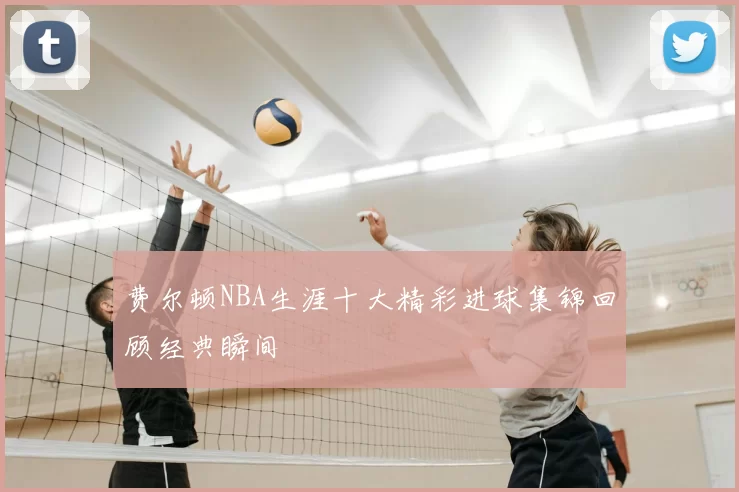 费尔顿NBA生涯十大精彩进球集锦回顾经典瞬间
