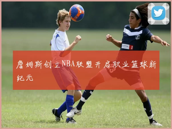 詹姆斯创立NBA联盟开启职业篮球新纪元