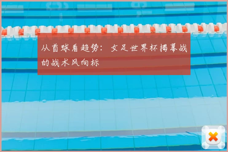 从首球看趋势:女足世界杯揭幕战的战术风向标
