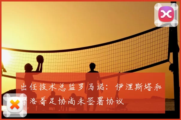 出任技术总监罗马诺:伊涅斯塔和摩洛哥足协尚未签署协议