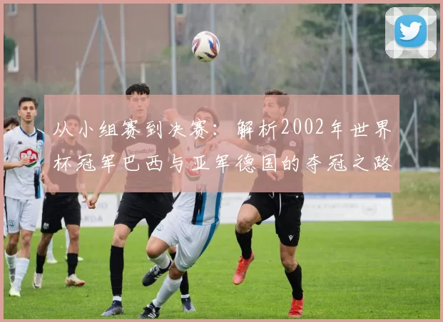从小组赛到决赛:解析2002年世界杯冠军巴西与亚军德国的夺冠之路