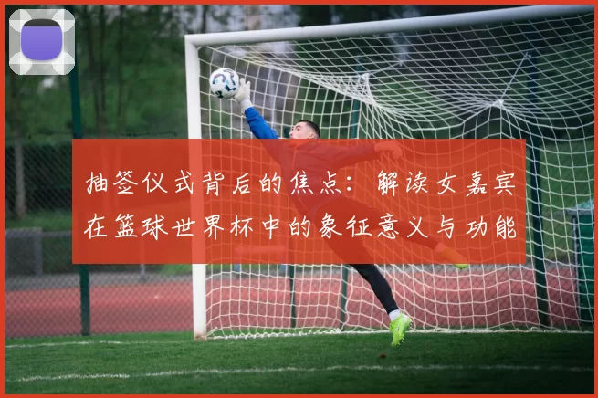 抽签仪式背后的焦点：解读女嘉宾在篮球世界杯中的象征意义与功能