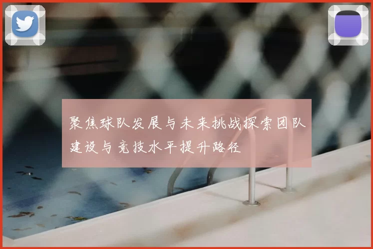 聚焦球队发展与未来挑战探索团队建设与竞技水平提升路径