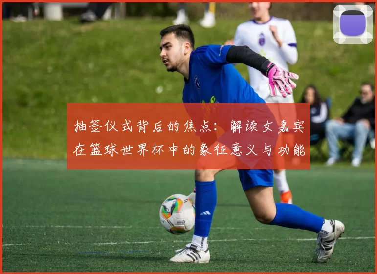 抽签仪式背后的焦点：解读女嘉宾在篮球世界杯中的象征意义与功能