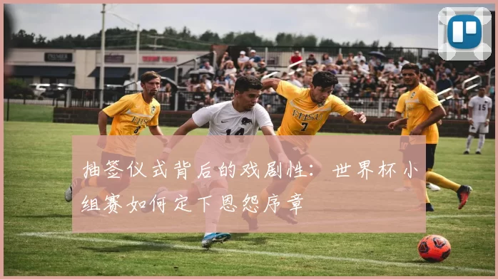 抽签仪式背后的戏剧性:世界杯小组赛如何定下恩怨序章