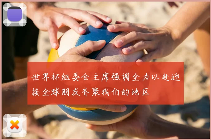 世界杯组委会主席强调全力以赴迎接全球朋友齐聚我们的地区