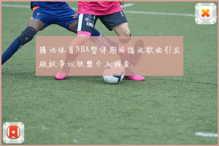 腾讯体育NBA暂停期间播放歌曲引发版权争议联盟介入调查