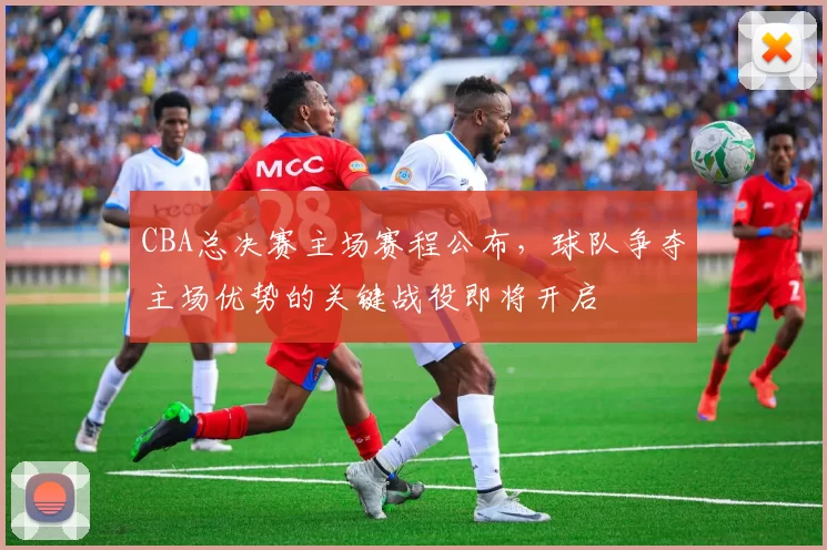 CBA总决赛主场赛程公布,球队争夺主场优势的关键战役即将开启