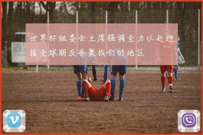 世界杯组委会主席强调全力以赴迎接全球朋友齐聚我们的地区
