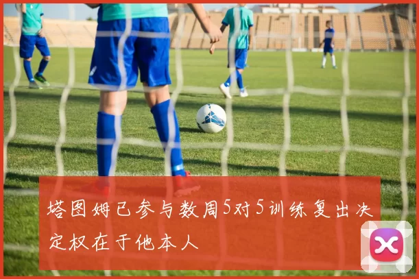 塔图姆已参与数周5对5训练复出决定权在于他本人