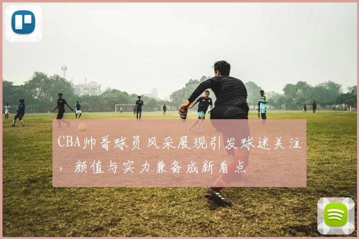 CBA帅哥球员风采展现引发球迷关注，颜值与实力兼备成新看点