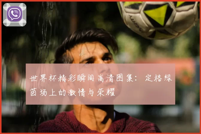 世界杯精彩瞬间高清图集：定格绿茵场上的激情与荣耀