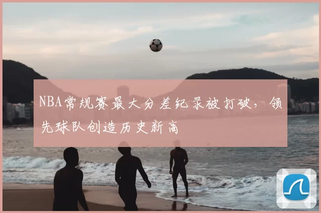 NBA常规赛最大分差纪录被打破，领先球队创造历史新高