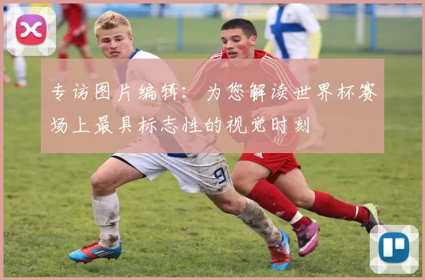 专访图片编辑：为您解读世界杯赛场上最具标志性的视觉时刻
