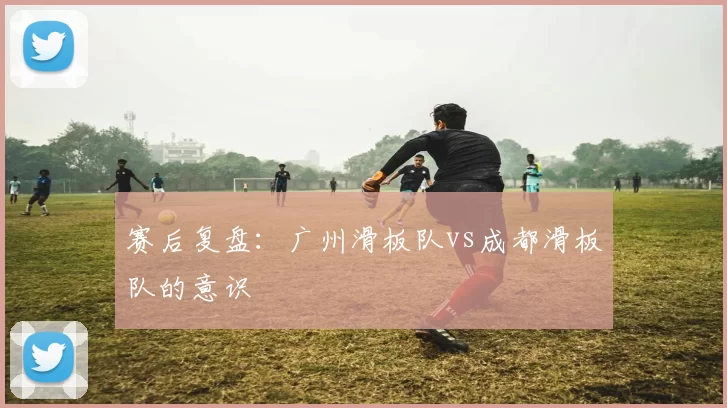 赛后复盘：广州滑板队vs成都滑板队的意识
