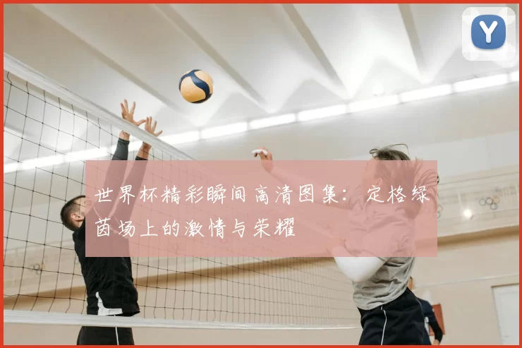 世界杯精彩瞬间高清图集：定格绿茵场上的激情与荣耀