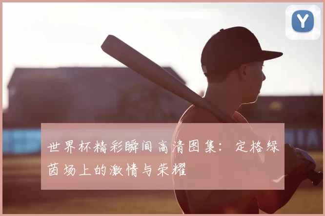 世界杯精彩瞬间高清图集：定格绿茵场上的激情与荣耀