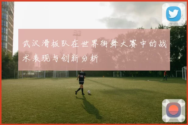 武汉滑板队在世界街舞大赛中的战术表现与创新分析