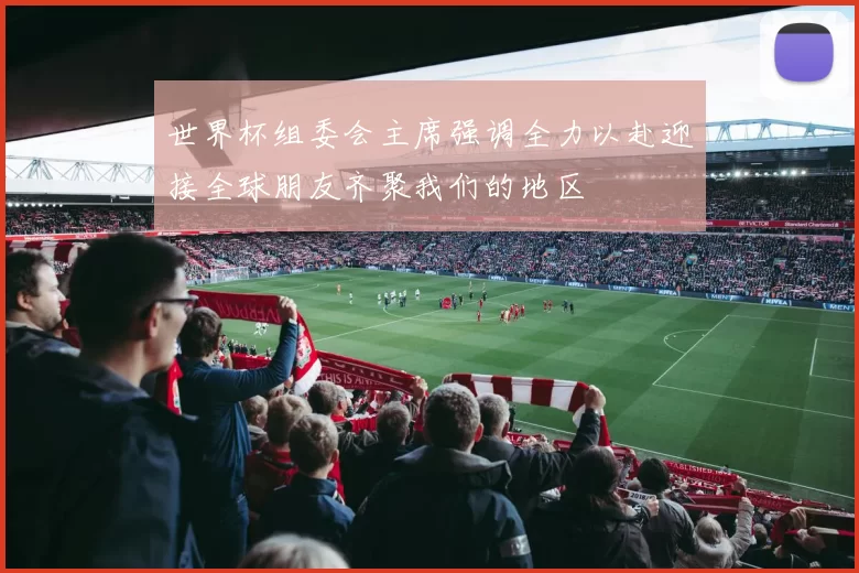 世界杯组委会主席强调全力以赴迎接全球朋友齐聚我们的地区