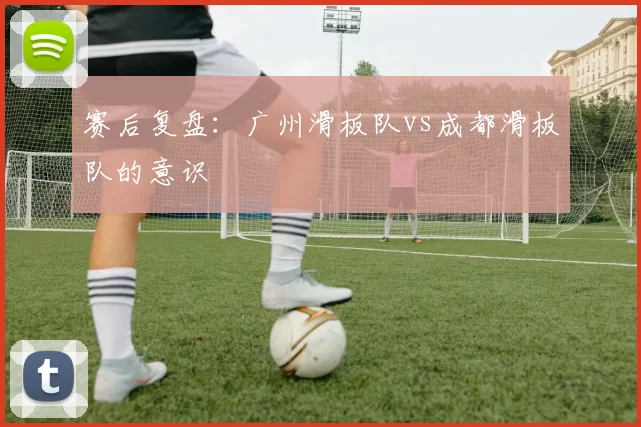 赛后复盘:广州滑板队vs成都滑板队的意识