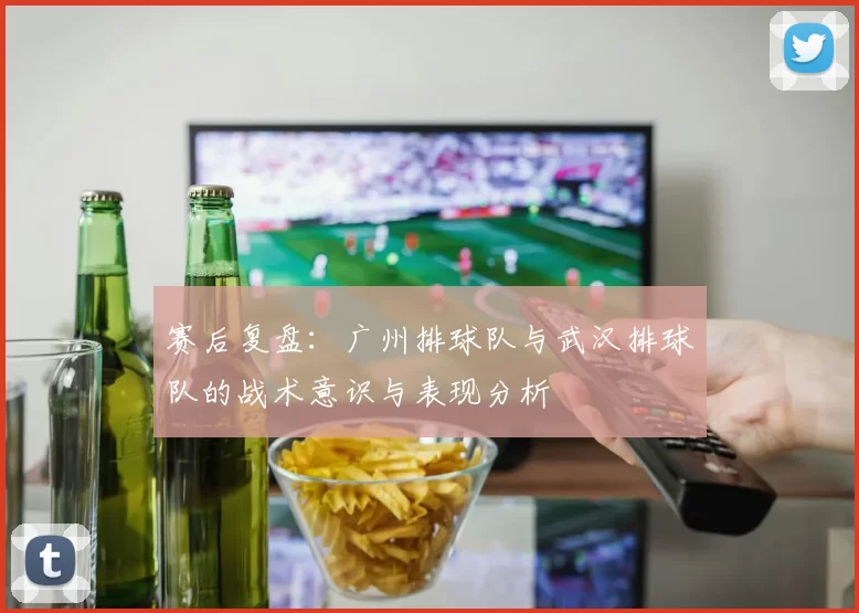 赛后复盘:广州排球队与武汉排球队的战术意识与表现分析