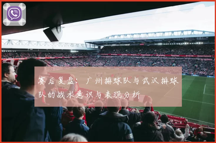 赛后复盘：广州排球队与武汉排球队的战术意识与表现分析