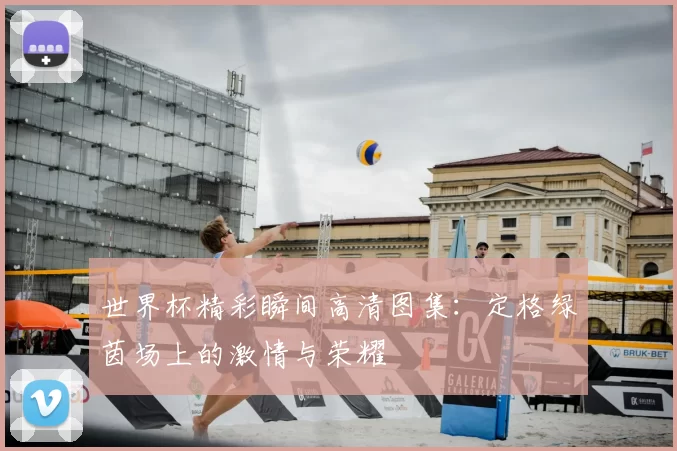 世界杯精彩瞬间高清图集：定格绿茵场上的激情与荣耀