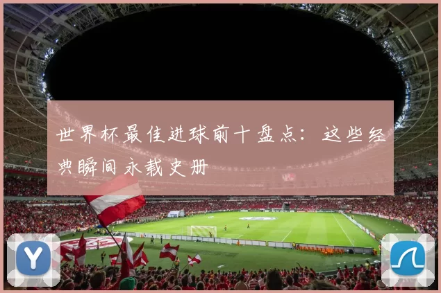 世界杯最佳进球前十盘点：这些经典瞬间永载史册
