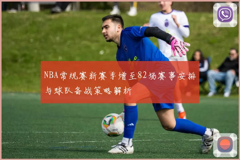NBA常规赛新赛季增至82场赛事安排与球队备战策略解析