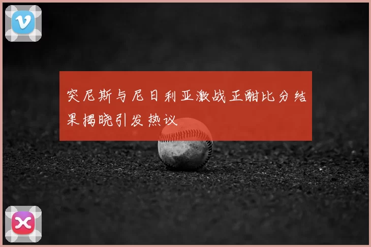 突尼斯与尼日利亚激战正酣比分结果揭晓引发热议