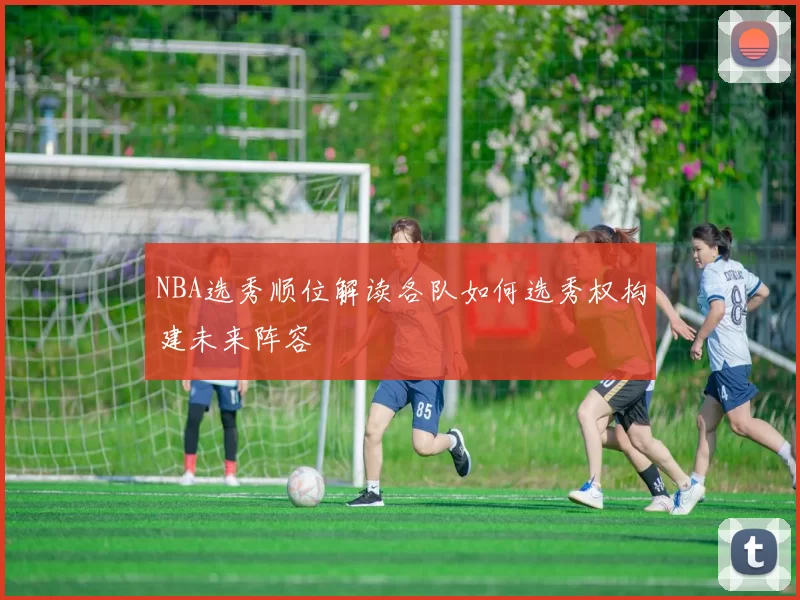 NBA选秀顺位解读各队如何选秀权构建未来阵容