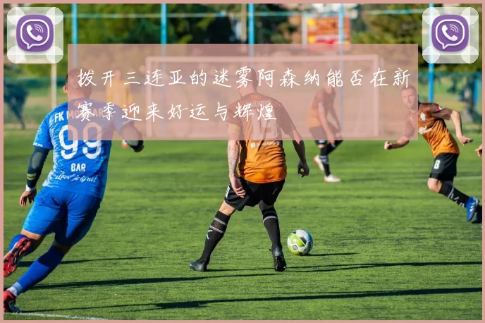 拨开三连亚的迷雾阿森纳能否在新赛季迎来好运与辉煌
