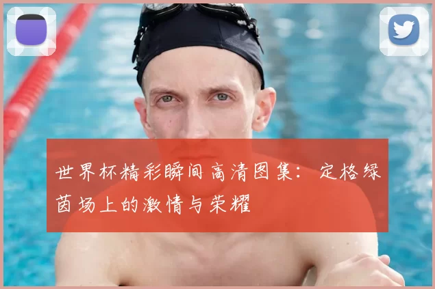 世界杯精彩瞬间高清图集：定格绿茵场上的激情与荣耀