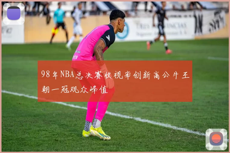 98年NBA总决赛收视率创新高公牛王朝一冠观众峰值