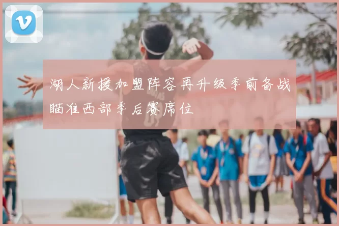 湖人新援加盟阵容再升级季前备战瞄准西部季后赛席位